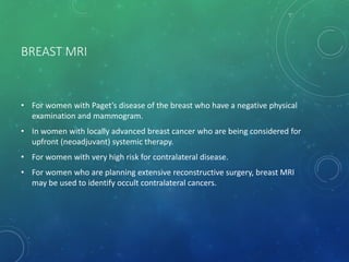 BREAST MRI
• For women with Paget’s disease of the breast who have a negative physical
examination and mammogram.
• In women with locally advanced breast cancer who are being considered for
upfront (neoadjuvant) systemic therapy.
• For women with very high risk for contralateral disease.
• For women who are planning extensive reconstructive surgery, breast MRI
may be used to identify occult contralateral cancers.
 