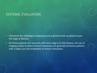 SYSTEMIC EVALUATION
• Indications for radiological staging beyond a general work-up depend upon
the stage of disease.
• For those patients who presents with early stage (I to IIIA) disease, the use of
imaging studies to detect distant metastases are generally limited to patients
with a higher pre-test probability of distant metastases.
 
