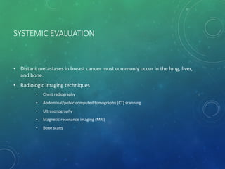 SYSTEMIC EVALUATION
• Distant metastases in breast cancer most commonly occur in the lung, liver,
and bone.
• Radiologic imaging techniques
• Chest radiography
• Abdominal/pelvic computed tomography (CT) scanning
• Ultrasonography
• Magnetic resonance imaging (MRI)
• Bone scans
 