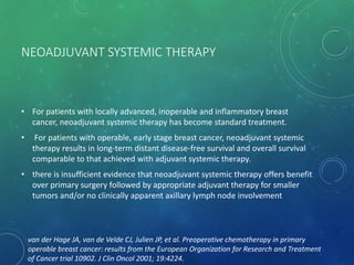NEOADJUVANT SYSTEMIC THERAPY
• For patients with locally advanced, inoperable and inflammatory breast
cancer, neoadjuvant systemic therapy has become standard treatment.
• For patients with operable, early stage breast cancer, neoadjuvant systemic
therapy results in long-term distant disease-free survival and overall survival
comparable to that achieved with adjuvant systemic therapy.
• there is insufficient evidence that neoadjuvant systemic therapy offers benefit
over primary surgery followed by appropriate adjuvant therapy for smaller
tumors and/or no clinically apparent axillary lymph node involvement
van der Hage JA, van de Velde CJ, Julien JP, et al. Preoperative chemotherapy in primary
operable breast cancer: results from the European Organization for Research and Treatment
of Cancer trial 10902. J Clin Oncol 2001; 19:4224.
 