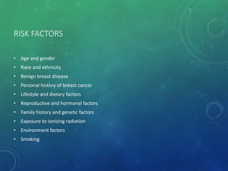 RISK FACTORS
• Age and gender
• Race and ethnicity
• Benign breast disease
• Personal history of breast cancer
• Lifestyle and dietary factors
• Reproductive and hormonal factors
• Family history and genetic factors
• Exposure to ionizing radiation
• Environment factors
• Smoking
 