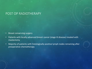 POST OP RADIOTHERAPY
• Breast conserving surgery
• Patients with locally advanced breast cancer (stage III disease) treated with
mastectomy
• Majority of patients with histologically positive lymph nodes remaining after
preoperative chemotherapy
 