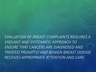 EVALUATION OF BREAST COMPLAINTS REQUIRES A
VIGILANT AND SYSTEMATIC APPROACH TO
ENSURE THAT CANCERS ARE DIAGNOSED AND
TREATED PROMPTLY AND BENIGN BREAST DISEASE
RECEIVES APPROPRIATE ATTENTION AND CARE.
 