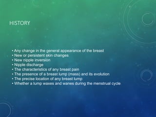 HISTORY
• Any change in the general appearance of the breast
• New or persistent skin changes
• New nipple inversion
• Nipple discharge
• The characteristics of any breast pain
• The presence of a breast lump (mass) and its evolution
• The precise location of any breast lump
• Whether a lump waxes and wanes during the menstrual cycle
 