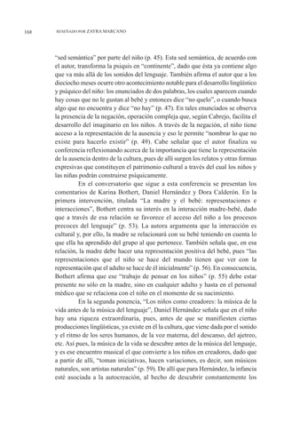 “sed semántica” por parte del niño (p. 45). Esta sed semántica, de acuerdo con
el autor, transforma la psiquis en “continente”, dado que ésta ya contiene algo
que va más allá de los sonidos del lenguaje. También afirma el autor que a los
dieciocho meses ocurre otro acontecimiento notable para el desarrollo lingüístico
y psíquico del niño: los enunciados de dos palabras, los cuales aparecen cuando
hay cosas que no le gustan al bebé y entonces dice “no quelo”, o cuando busca
algo que no encuentra y dice “no hay” (p. 47). En tales enunciados se observa
la presencia de la negación, operación compleja que, según Cabrejo, facilita el
desarrollo del imaginario en los niños. A través de la negación, el niño tiene
acceso a la representación de la ausencia y eso le permite “nombrar lo que no
existe para hacerlo existir” (p. 49). Cabe señalar que el autor finaliza su
conferencia reflexionando acerca de la importancia que tiene la representación
de la ausencia dentro de la cultura, pues de allí surgen los relatos y otras formas
expresivas que constituyen el patrimonio cultural a través del cual los niños y
las niñas podrán construirse psíquicamente.
En el conversatorio que sigue a esta conferencia se presentan los
comentarios de Karina Bothert, Daniel Hernández y Dora Calderón. En la
primera intervención, titulada “La madre y el bebé: representaciones e
interacciones”, Bothert centra su interés en la interacción madre-bebé, dado
que a través de esa relación se favorece el acceso del niño a los procesos
precoces del lenguaje” (p. 53). La autora argumenta que la interacción es
cultural y, por ello, la madre se relacionará con su bebé teniendo en cuenta lo
que ella ha aprendido del grupo al que pertenece. También señala que, en esa
relación, la madre debe hacer una representación positiva del bebé, pues “las
representaciones que el niño se hace del mundo tienen que ver con la
representación que el adulto se hace de él inicialmente” (p. 56). En consecuencia,
Bothert afirma que ese “trabajo de pensar en los niños” (p. 55) debe estar
presente no sólo en la madre, sino en cualquier adulto y hasta en el personal
médico que se relaciona con el niño en el momento de su nacimiento.
En la segunda ponencia, “Los niños como creadores: la música de la
vida antes de la música del lenguaje”, Daniel Hernández señala que en el niño
hay una riqueza extraordinaria, pues, antes de que se manifiesten ciertas
producciones lingüísticas, ya existe en él la cultura, que viene dada por el sonido
y el ritmo de los seres humanos, de la voz materna, del descanso, del ajetreo,
etc. Así pues, la música de la vida se descubre antes de la música del lenguaje,
y es ese encuentro musical el que convierte a los niños en creadores, dado que
a partir de allí, “toman iniciativas, hacen variaciones, es decir, son músicos
naturales, son artistas naturales” (p. 59). De allí que para Hernández, la infancia
esté asociada a la autocreación, al hecho de descubrir constantemente los
168 RESEÑADO POR ZAYRA MARCANO
 