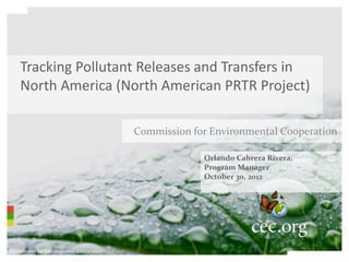 Tracking Pollutant Releases and Transfers in
    North America (North American PRTR Project)

                                           Commission for Environmental Cooperation

                                                        Orlando Cabrera Rivera,
                                                        Program Manager
                                                        October 30, 2012




Commission for Environmental Cooperation
 
