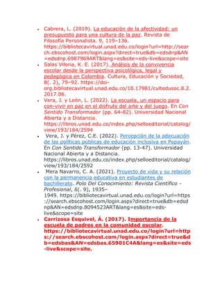  Cabrera, L. (2019). La educación de la afectividad: un
presupuesto para una cultura de la paz. Revista de
Filosofía Personalista. 9, 119–136.
https://bibliotecavirtual.unad.edu.co/login?url=http://sear
ch.ebscohost.com/login.aspx?direct=true&db=edsdnp&AN
=edsdnp.6987969ART&lang=es&site=eds-live&scope=site
 Salas Viloria, K. E. (2017). Análisis de la convivencia
escolar desde la perspectiva psicológica, legal y
pedagógica en Colombia. Cultura, Educación y Sociedad,
8(. 2), 79–92. https://doi-
org.bibliotecavirtual.unad.edu.co/10.17981/cultedusoc.8.2.
2017.06.
 Vera, J. y León, L. (2022). La escuela, un espacio para
con-vivir en paz en el disfrute del arte y del juego. En Con
Sentido Transformador (pp. 64-82). Universidad Nacional
Abierta y a Distancia.
https://libros.unad.edu.co/index.php/selloeditorial/catalog/
view/193/184/2594
 Vera, J. y Pérez, C.E. (2022). Percepción de la adecuación
de las políticas públicas de educación inclusiva en Popayán.
En Con Sentido Transformador (pp. 13-47). Universidad
Nacional Abierta y a Distancia.
https://libros.unad.edu.co/index.php/selloeditorial/catalog/
view/193/184/2592
 Mera Navarro, C. A. (2021). Proyecto de vida y su relación
con la permanencia educativa en estudiantes de
bachillerato. Polo Del Conocimiento: Revista Científico -
Profesional, 6(. 9), 1935–
1949. https://bibliotecavirtual.unad.edu.co/login?url=https
://search.ebscohost.com/login.aspx?direct=true&db=edsd
np&AN=edsdnp.8094523ART&lang=es&site=eds-
live&scope=site
 Carrizosa Esquivel, Á. (2017). Importancia de la
escuela de padres en la comunidad escolar.
https://bibliotecavirtual.unad.edu.co/login?url=http
s://search.ebscohost.com/login.aspx?direct=true&d
b=edsbas&AN=edsbas.65901C4A&lang=es&site=eds
-live&scope=site.
 
