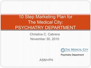 Christina C. Cabrera
November 30, 2010
10 Step Marketing Plan for
The Medical City:
PSYCHIATRY DEPARTMENT
ASM+PH
Psychiatry Department
 