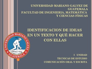 UNIVERSIDAD MARIANO GALVEZ DE
GUATEMALA
FACULTAD DE INGENIERIA, MATEMÀTICA
Y CIENCIAS FÌSICAS
IDENTIFICACION DE IDEAS
EN UN TEXTO Y QUÈ HACER
CON ELLAS
I UNIDAD
TECNICAS DE ESTUDIO
COMUNICACIÓN ORAL Y ESCRITA
 