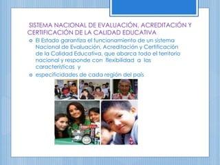 SISTEMA NACIONAL DE EVALUACIÓN, ACREDITACIÓN Y
CERTIFICACIÓN DE LA CALIDAD EDUCATIVA
 El Estado garantiza el funcionamiento de un sistema
Nacional de Evaluación, Acreditación y Certificación
de la Calidad Educativa, que abarca todo el territorio
nacional y responde con flexibilidad a las
características y
 especificidades de cada región del país
 