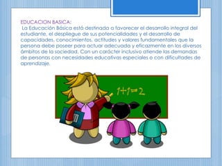 EDUCACION BASICA:
La Educación Básica está destinada a favorecer el desarrollo integral del
estudiante, el despliegue de sus potencialidades y el desarrollo de
capacidades, conocimientos, actitudes y valores fundamentales que la
persona debe poseer para actuar adecuada y eficazmente en los diversos
ámbitos de la sociedad. Con un carácter inclusivo atiende las demandas
de personas con necesidades educativas especiales o con dificultades de
aprendizaje.
 