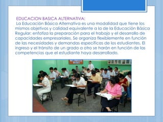 EDUCACION BASICA ALTERNATIVA:
La Educación Básica Alternativa es una modalidad que tiene los
mismos objetivos y calidad equivalente a la de la Educación Básica
Regular; enfatiza la preparación para el trabajo y el desarrollo de
capacidades empresariales. Se organiza flexiblemente en función
de las necesidades y demandas específicas de los estudiantes. El
ingreso y el tránsito de un grado a otro se harán en función de las
competencias que el estudiante haya desarrollado.
 