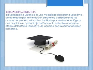 EDUCACION A DISTANCIA:
La Educación a Distancia es una modalidad del Sistema Educativo
caracterizada por la interacción simultánea o diferida entre los
actores del proceso educativo, facilitada por medios tecnológicos
que propician el aprendizaje autónomo. Es aplicable a todas las
etapas del Sistema Educativo, de acuerdo con la normatividad en
la materia.
 