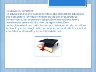 EDUCACION SUPERIOR:
La Educación Superior es la segunda etapa del Sistema Educativo
que consolida la formación integral de las personas, produce
conocimiento, desarrolla la investigación e innovación y forma
profesionales en el más alto nivel de especialización y
perfeccionamiento en todos los campos del saber, el arte, la cultura,
la ciencia y la tecnología a fin de cubrir la demanda de la sociedad
y contribuir al desarrollo y sostenibilidad del país.
 