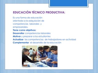 EDUCACIÓN TÉCNICO PRODUCTIVA:
Es una forma de educación
orientada a la adquisición de
competencias laborales y
empresariales.
Tiene como objetivos:
Desarrollar competencias laborales
Motivar y preparar a los estudiantes
Actualizar las competencias de trabajadores en actividad
Complementar el desarrollo de la educación
 