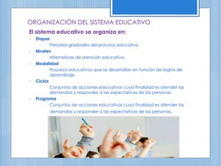 ORGANIZACIÓN DEL SISTEMA EDUCATIVO
El sistema educativo se organiza en:
• Etapas
Periodos graduales del proceso educativo.
• Niveles
Alternativas de atención educativa.
• Modalidad
Procesos educativos que se desarrollan en función de logros de
aprendizaje.
• Ciclos
Conjuntos de acciones educativas cuya finalidad es atender las
demandas y responder a las expectativas de las personas.
• Programa
Conjuntos de acciones educativas cuya finalidad es atender las
demandas y responder a las expectativas de las personas.
 