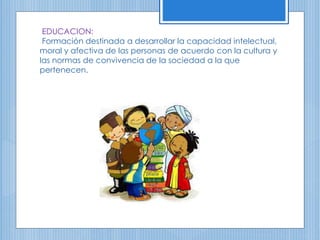 EDUCACION:
Formación destinada a desarrollar la capacidad intelectual,
moral y afectiva de las personas de acuerdo con la cultura y
las normas de convivencia de la sociedad a la que
pertenecen.
 