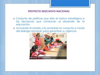 PROYECTO EDUCATIVO NACIONAL
 Conjunto de políticas que dan el marco estratégico a
las decisiones que conducen al desarrollo de la
educación.
 Actuando el estado y la sociedad en conjunto a través
del dialogo nacional, para garantizar su vigencia.
 