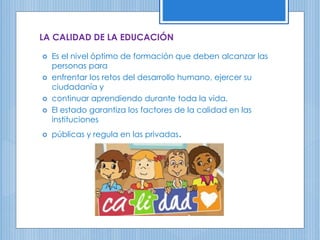 LA CALIDAD DE LA EDUCACIÓN
 Es el nivel óptimo de formación que deben alcanzar las
personas para
 enfrentar los retos del desarrollo humano, ejercer su
ciudadanía y
 continuar aprendiendo durante toda la vida.
 El estado garantiza los factores de la calidad en las
instituciones
 públicas y regula en las privadas.
 