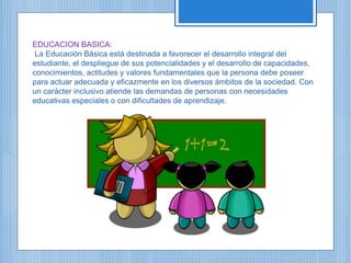 EDUCACION BASICA:
La Educación Básica está destinada a favorecer el desarrollo integral del
estudiante, el despliegue de sus potencialidades y el desarrollo de capacidades,
conocimientos, actitudes y valores fundamentales que la persona debe poseer
para actuar adecuada y eficazmente en los diversos ámbitos de la sociedad. Con
un carácter inclusivo atiende las demandas de personas con necesidades
educativas especiales o con dificultades de aprendizaje.
 
