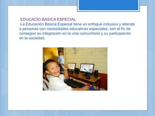 EDUCACIO BASICA ESPECIAL:
La Educación Básica Especial tiene un enfoque inclusivo y atiende
a personas con necesidades educativas especiales, con el fin de
conseguir su integración en la vida comunitaria y su participación
en la sociedad.
 