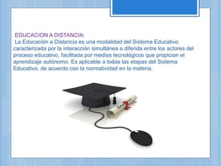 EDUCACION A DISTANCIA:
La Educación a Distancia es una modalidad del Sistema Educativo
caracterizada por la interacción simultánea o diferida entre los actores del
proceso educativo, facilitada por medios tecnológicos que propician el
aprendizaje autónomo. Es aplicable a todas las etapas del Sistema
Educativo, de acuerdo con la normatividad en la materia.
 