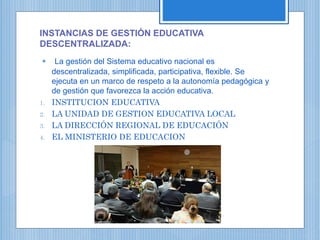 INSTANCIAS DE GESTIÓN EDUCATIVA
DESCENTRALIZADA:
 La gestión del Sistema educativo nacional es
descentralizada, simplificada, participativa, flexible. Se
ejecuta en un marco de respeto a la autonomía pedagógica y
de gestión que favorezca la acción educativa.
1. INSTITUCION EDUCATIVA
2. LA UNIDAD DE GESTION EDUCATIVA LOCAL
3. LA DIRECCIÓN REGIONAL DE EDUCACIÓN
4. EL MINISTERIO DE EDUCACION
 