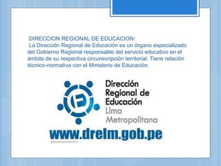 DIRECCION REGIONAL DE EDUCACION:
La Dirección Regional de Educación es un órgano especializado
del Gobierno Regional responsable del servicio educativo en el
ámbito de su respectiva circunscripción territorial. Tiene relación
técnico-normativa con el Ministerio de Educación.
 