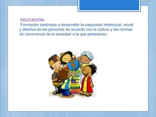 EDUCACION:
Formación destinada a desarrollar la capacidad intelectual, moral
y afectiva de las personas de acuerdo con la cultura y las normas
de convivencia de la sociedad a la que pertenecen.
 