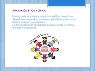 FORMACIÓN ÉTICA Y CÍVICA
Es obligatoria en todo proceso educativo.Para cumplir sus
obligaciones personales, familiares y patrióticas y ejercer sus
deberes y derechos ciudadanos.
La enseñanza de la constitución política y de los derechos
humanos es obligatoria.
 