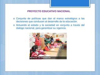 PROYECTO EDUCATIVO NACIONAL
 Conjunto de políticas que dan el marco estratégico a las
decisiones que conducen al desarrollo de la educación.
 Actuando el estado y la sociedad en conjunto a través del
dialogo nacional, para garantizar su vigencia.
 