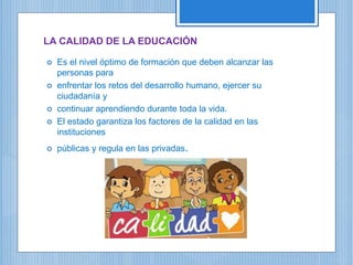 LA CALIDAD DE LA EDUCACIÓN
 Es el nivel óptimo de formación que deben alcanzar las
personas para
 enfrentar los retos del desarrollo humano, ejercer su
ciudadanía y
 continuar aprendiendo durante toda la vida.
 El estado garantiza los factores de la calidad en las
instituciones
 públicas y regula en las privadas.
 