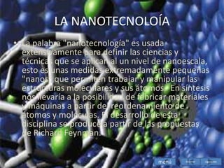 LA NANOTECNOLOÍA
• La palabra "nanotecnología" es usada
extensivamente para definir las ciencias y
técnicas que se aplican al un nivel de nanoescala,
esto es unas medidas extremadamente pequeñas
"nanos" que permiten trabajar y manipular las
estructuras moleculares y sus átomos. En síntesis
nos llevaría a la posibilidad de fabricar materiales
y máquinas a partir del reordenamiento de
átomos y moléculas. El desarrollo de esta
disciplina se produce a partir de las propuestas
de Richard Feynman.
menú siguiente
Anterior
 