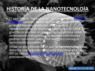 HISTORIA DE LA NANOTECNOLOÍA
• El padre de la "nanociencia", es considerado Richard
Feynman, premio Nóbel de Física, quién en 1959
propuso fabricar productos en base a un
reordenamiento de átomos y moléculas. En 1959, el
gran físico escribió un artículo que analizaba cómo los
ordenadores trabajando con átomos individuales
podrían consumir poquísima energía y conseguir
velocidades asombrosas.
• Existe un gran consenso en que la nanotecnología nos
llevará a una segunda revolución industrial en el siglo
XXI tal como anunció hace unos años, Charles Vest (ex-
presidente del MIT).
menù siguiente
Anterior
 