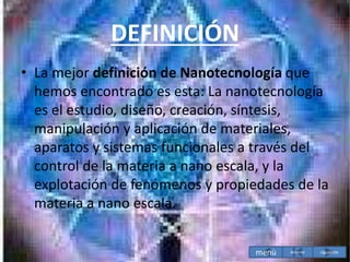 DEFINICIÓN
• La mejor definición de Nanotecnología que
hemos encontrado es esta: La nanotecnología
es el estudio, diseño, creación, síntesis,
manipulación y aplicación de materiales,
aparatos y sistemas funcionales a través del
control de la materia a nano escala, y la
explotación de fenómenos y propiedades de la
materia a nano escala.
menù siguiente
Anterior
 