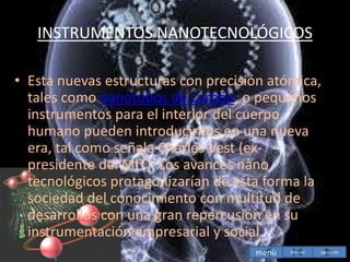 INSTRUMENTOS NANOTECNOLÓGICOS
• Esta nuevas estructuras con precisión atómica,
tales como nanotubos de carbón, o pequeños
instrumentos para el interior del cuerpo
humano pueden introducirnos en una nueva
era, tal como señala Charles Vest (ex-
presidente del MIT). Los avances nano
tecnológicos protagonizarían de esta forma la
sociedad del conocimiento con multitud de
desarrollos con una gran repercusión en su
instrumentación empresarial y social.
menù siguiente
Anterior
 