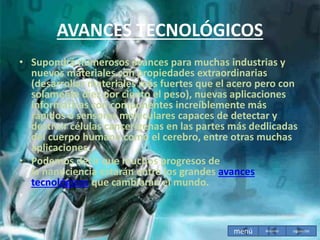 AVANCES TECNOLÓGICOS
• Supondrá numerosos avances para muchas industrias y
nuevos materiales con propiedades extraordinarias
(desarrollar materiales más fuertes que el acero pero con
solamente diez por ciento el peso), nuevas aplicaciones
informáticas con componentes increíblemente más
rápidos o sensores moleculares capaces de detectar y
destruir células cancerígenas en las partes más dedlicadas
del cuerpo humano como el cerebro, entre otras muchas
aplicaciones.
• Podemos decir que muchos progresos de
la nanociencia estarán entre los grandes avances
tecnológicos que cambiarán el mundo.
•
menú siguiente
Anterior
 