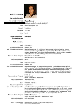 Curriculum Vitae

       Personal information
   First name(s) / Surname(s)               Megan Cabrera
                               Address      4250 Gardendale Ct., Riverside, CA 92505 (USA)
                                 E-mail     cabrera.megan@gmail.com
                            Nationality     United States
                         Date of birth      22/11/1985
                                Gender      Female

      Desired employment / Marketing
         Occupational field

             Work experience

                                  Dates     01/02/2012 →
       Occupation or position held          Marketing Intern
Main activities and responsibilities        Developed, implemented and analyzed (with SPSS software) 2012 consumer survey, provided
                                            recommendations to management. Conduct competitor analysis. Assist with execution of events
                                            (concerts, meet and greets, magic shows, community festivals etc.). Manage marketing collateral for
                                            each event. Assisted with 2012 marketing photo shoot and commercial shoot.
  Name and address of employer              Morongo Casino Resort and Spa
                                            49500 Seminole Dr., 92230 Cabazon (USA)
       Type of business or sector           Gaming

                                  Dates     01/06/2011 - 01/08/2012
       Occupation or position held          Marketing Intern
Main activities and responsibilities        Developed, implemented and tracked company promotions. Assisted with management of social
                                            marketing activities. Researched industry competitors i.e. analyzed product offerings, pricing, market
                                            share, marketing efforts (promotions and advertising), and points of sales. Completed customer
                                            satisfaction survey from implementation to execution. Increased response rate by developing online
                                            questionnaire. Wrote the copy for the website update e.g. “About” text, company policies, ordering
                                            process etc.
  Name and address of employer              RealCom Abroad
                                            Ortiz de Zúñiga 1, 41004 Seville (Spain)
       Type of business or sector           Telecommunications

                                  Dates     01/09/2010 - 01/06/2011
       Occupation or position held          Project Manager
Main activities and responsibilities        Assisted in event marketing, coordination and management. Lead project development teams for
                                            clients to develop event topics and themes, recruit speakers and sponsors, run day of show activities.
                                            Events included the Inland Empire Quality of Life Summit (1,000 attendees), Leonard Transportation
                                            Center Widmeyer Conference (300 attendees) and Transportation Summit (300 attendees). Drafted
                                            press releases, website content, newsletters and collateral content for all events.
  Name and address of employer              MAC Event Management
                                            3380 La Sierra Ave., Suite 104-221, 92503 Riverside (USA)
       Type of business or sector           Event Management


         Page 1 / 3 - Curriculum vitae of   For more information on Europass go to http://europass.cedefop.europa.eu
                                Cabrera     © European Union, 2002-2010 24082010
 