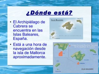 ¿Dónde está? El Archipiélago de Cabrera se encuentra en las Islas Baleares, España. Está a una hora de navegación desde la isla de Mallorca aproximadamente. 