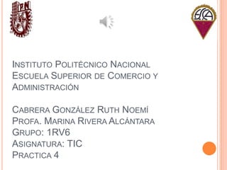 INSTITUTO POLITÉCNICO NACIONAL
ESCUELA SUPERIOR DE COMERCIO Y
ADMINISTRACIÓN
CABRERA GONZÁLEZ RUTH NOEMÍ
PROFA. MARINA RIVERA ALCÁNTARA
GRUPO: 1RV6
ASIGNATURA: TIC
PRACTICA 4
 