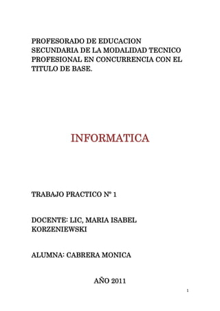 PROFESORADO DE EDUCACION SECUNDARIA DE LA MODALIDAD TECNICO PROFESIONAL EN CONCURRENCIA CON EL TITULO DE BASE.<br />INFORMATICA<br />TRABAJO PRACTICO Nº 1<br /> <br />DOCENTE: LIC, MARIA ISABEL KORZENIEWSKI<br />ALUMNA: CABRERA MONICA<br />AÑO 2011<br />Trabajo práctico Nº 1<br />1-INTRODUCCION A LA INFORMATICA<br />CABRERA MONICA GABRIELA <br />Cabreramony93@yahoo.com<br />INTRODUCCION<br />Como la programación en lenguaje máquina es extremadamente complicada, se han desarrollado lenguajes que ocultan los detalles de la computadora y que permiten la programación  de una manera más sencilla. Mas cercana al lenguaje humano que al de las computadoras. Estos reciben el nombre de Lenguajes de Alto Nivel, (son más de 100). Los lenguajes de computadora se utilizan para resolver problemas, y ha habido miles de años de trabajo en matemáticas para este fin. Los lenguajes de programación están especificados por reglas para formar instrucciones correctas, organizándolas en módulos, someterlas hacia un compilador, el cual traduce el código en un lenguaje comprensible para una máquina en particular, y finalmente ejecutar el programa, es decir, someter la entrada hacia la computadora, la cual transforma en una salida de acuerdo con las instrucciones en el programa.<br />Los lenguajes de programación son lenguas o idiomas ya establecidos, comprensibles tanto por el programador, como por la máquina, que permiten desarrollar los programas. Existen muchos y muy variados, y evolucionan constantemente, tanto en potencia como en facilidad de uso. La mayoría está escrito en inglés, aunque cada vez son más visuales e intuitivos .En este informe veremos algunos de ellos, como: PHP, JAVA. C, AJAX, y PERL, la función y característica de cada uno.<br />También podremos ver lo que es un Slideshare, como se  lo usa y cual es su finalidad y a través de éste realice un power point.<br />2-  LENGUAJES DE PROGRAMACION<br />2.1-  PHP<br />PHP es un lenguaje de programación interpretado  diseñado originalmente para la creación de páginas web dinámicas. Se usa principalmente para la interpretación del lado del servidor (server-si de scripting) pero actualmente puede ser utilizado desde una interfaz de línea de comandos   o en la creación de otros tipos de programas incluyendo aplicaciones con interfaz gráfica usando las bibliotecas  Qt o GTK+. <br />PHP es un  acrónimo recursivo  que significa PHP Hypertext  Pre-processor (inicialmente PHP Tools, o, Personal Home Page Tools). Fue creado originalmente por Rasmus Lerdorf  en 1994; sin embargo la implementación principal de PHP es producida ahora por The PHP Group y sirve como el estándar de factor  para PHP al no haber una especificación formal.<br />El gran parecido que posee PHP con los lenguajes más comunes de programación estructurada, como C  y Perl, permiten a la mayoría de los programadores crear aplicaciones complejas con una curva de aprendizaje muy corta. También les permite involucrarse con aplicaciones de contenido dinámico sin tener que aprender todo un nuevo grupo de funciones.<br />CARACTERISTICAS<br />Ventajas<br />Es un lenguaje multiplataforma.<br />Orientado al desarrollo de aplicaciones web dinámicas con acceso a información almacenada en una base de datos.<br />El código fuente escrito en PHP es invisible al navegador web y al cliente ya que es el servidor el que se encarga de ejecutar el código y enviar su resultado HTML al navegador. Esto hace que la programación en PHP sea segura y confiable.<br />Capacidad de conexión con la mayoría de los motores de base de datos que se utilizan en la actualidad, destaca su conectividad con MySQL y PostgreSQL.<br />Posee una amplia documentación en su sitio web oficial, entre la cual se destaca que todas las funciones del sistema están explicadas y ejemplificadas en un único archivo de ayuda.<br />Es libre, por lo que se presenta como una alternativa de fácil acceso para todos.<br />Desventajas<br />Como es un lenguaje que se interpreta en ejecución, para ciertos usos puede resultar un inconveniente que el código fuente no pueda ser ocultado. La ofuscación es una técnica que puede dificultar la lectura del código pero no la impide y, en ciertos casos, representa un costo en tiempos de ejecución.<br /> <br />2.2-  JAVA<br />Java es un lenguaje de programación orientado a objetos desarrollado por Sun Microsytems  a principios de los años 90.  El lenguaje en sí mismo toma mucha de su sintaxis de C y  C++. Pero tiene un modelo de objetos más simple y elimina herramientas de bajo nivel, que suelen inducir a muchos errores, como la manipulación directa de punteros   o memoria.<br />Las aplicaciones Java están típicamente compiladas   en un bytecode, aunque la compilación en código máquina nativo también es posible. En el tiempo de ejecución, el bytecode es normalmente interpretado o compilado a código nativo para la ejecución, aunque la ejecución directa por hardware   del  bytecode por un procesador Java también es posible.<br />Java se creó como una herramienta de programación para ser usada en un proyecto de set-top-box   en una pequeña operación denominada The Green Project en Sun Microsystems en el año 1991.El equipo (Green Team), compuesto por trece personas y dirigido por James Gosling., trabajó durante 18 meses en Sand Hill Road en Menlo Park en su desarrollo. <br />El término Java fue acuñado en una cafetería frecuentada por algunos de los miembros del equipo. Pero no está claro si es un acrónimo o no, aunque algunas fuentes señalan que podría tratarse de las iniciales de sus creadores: James Gosling, Arthur Van Hoff, y Andy Bechtolsheim. <br />El lenguaje Java se creó con cinco objetivos principales:<br />Debería usar la metodología de la programación orientada a objetos.<br />Debería permitir la ejecución de un mismo programa en múltiples sistemas operativos.<br />Debería incluir por defecto soporte para trabajo en red.<br />Debería diseñarse para ejecutar código en sistemas remotos de forma segura.<br />Debería ser fácil de usar y tomar lo mejor de otros lenguajes orientados a objetos, como C++.<br />.La sintaxis de Java se deriva en gran medida de C++. Pero a diferencia de éste, que combina la sintaxis para programación genérica, estructurada y orientada a objetos, Java fue construido desde el principio para ser completamente orientado a objetos<br />Es posible encontrar microprocesadores diseñados para ejecutar bytecode Java y software Java para tarjetas inteligentes (JavaCard), teléfonos móviles, buscapersonas, set-top-boxes, sintonizadores de TV y otros pequeños electrodomésticos.<br />2.3-  C <br />C es un lenguaje de programación creado en 1972 por Dennis M. Ritchie en los Laboratorios Bell como evolución del anterior lenguaje B  a su vez basado en BCPL.<br /> Es un lenguaje orientado a la implementación de Sistemas Operativos, concretamente Unix. C es apreciado por la eficiencia del código que produce y es el lenguaje de programación más popular para crear software de sistemas, aunque también se utiliza para crear aplicaciones.<br />.Uno de los objetivos de diseño del lenguaje C es que sólo sean necesarias unas pocas instrucciones en lenguaje máquina para traducir cada elemento del lenguaje, sin que haga falta un soporte intenso en tiempo de ejecución. Es muy posible escribir C a bajo nivel de abstracción; de hecho, C se usó como intermediario entre diferentes lenguajes.<br />En parte a causa de ser de relativamente bajo nivel y de tener un modesto conjunto de características, se pueden desarrollar compiladores de C fácilmente. En consecuencia, el lenguaje C está disponible en un amplio abanico de plataformas (seguramente más que cualquier otro lenguaje). Además, a pesar de su naturaleza de bajo nivel, el lenguaje se desarrolló para incentivar la programación independiente de la máquina. Un programa escrito cumpliendo los estándares e intentando que sea portátil puede compilarse en muchos computadores.<br />Característica.<br />Un núcleo del lenguaje simple, con funcionalidades añadidas importantes, como funciones matemáticas y de manejo de archivos, proporcionadas por bibliotecas. <br />Es un lenguaje muy flexible que permite programar con múltiples estilos. Uno de los más empleados es el estructurado quot;
no llevado al extremoquot;
 (permitiendo ciertas licencias de ruptura).<br />Un sistema de tipos que impide operaciones sin sentido.<br />Acceso a memoria de bajo nivel mediante el uso de punteros. <br />Interrupciones al procesador con uniones. <br />Un conjunto reducido de palabras claves. <br />Ventajas <br />Lenguaje muy eficiente puesto que es posible utilizar sus características de bajo nivel para realizar implementaciones óptimas.<br />A pesar de su bajo nivel es el lenguaje más portado en existencia, habiendo compiladores para casi todos los sistemas conocidos.<br />Proporciona facilidades para realizar programas modulares y/o utilizar código o bibliotecas existentes<br />Desventajas.<br />El mayor problema que presenta el lenguaje C frente a los lenguajes de tipo de dato  dinámico, es la gran diferencia en velocidad de desarrollo: es más lento programar en C, sobre todo para el principiante. La gestión de la memoria es un ejemplo clásico: en C el programador ha de reservar y liberar la memoria explícitamente. Aunque el lenguaje admite código escrito de forma fácilmente legible, si no se siguen normas en el equipo de programación algunos programadores pueden acabar escribiendo código difícil de leer. Esto complica la revisión y el mantenimiento.<br />2.4-  AJAX<br />Ajax, acrónimo de Asynchronous Java Script And XML (Java Script asíncrono y XML), es una técnica de desarrollo web   para crear aplicaciones interactivas o RIA   (Rich Internet Applications). Estas aplicaciones se ejecutan en el cliente, es decir, en el navegador de los usuarios mientras se mantiene la comunicación asíncrona con el servidor en segundo plano. De esta forma es posible realizar cambios sobre las páginas sin necesidad de recargarlas, lo que significa aumentar la interactividad, velocidad y usabilidad en las aplicaciones.<br />Ajax es una tecnología asíncrona, en el sentido de que los datos adicionales se requieren al servidor y se cargan en segundo plano sin interferir con la visualización ni el comportamiento de la página. Java Script   es el lenguaje interpretado (scripting Language) en el que normalmente se efectúan las funciones de llamada de Ajax mientras que el acceso a los datos se realiza mediante XML Http Request, objeto disponible en los navegadores actuales. Ajax es una técnica válida para múltiples plataformas y utilizable en muchos sistemas operativos y navegadores dados que está basado en estándares abiertos como Java Script y Document Object Model (DOM).<br />Desventajas.<br />.     Las páginas con AJAX son más difíciles de desarrollar que las páginas estáticas.<br />Hay problemas usando Ajax entre nombres de dominios. Eso es una función de seguridad.<br />El sitio con Ajax usa más recursos en el servidor. Con esto garantizamos menos recursos del servidor.<br />Es posible que páginas con Ajax no puedan funcionar en teléfonos móviles, PDA u otros aparatos. Ajax no es compatible con todo el software para ciegos u otras discapacidades.<br />2.5- PERL <br />Perl es un lenguaje de programación   diseñado por Larry Wall en 1987  Perl toma características del lenguaje C, del lenguaje interpretado Shell (sh), AWK, sed, Lisp y, en un grado inferior, de muchos otros lenguajes de programación.<br />Estructuralmente, Perl está basado en un estilo de bloques como los del C o AWK, y fue ampliamente adoptado por su destreza en el procesado de texto y no tener ninguna de las limitaciones de los otros lenguajes de script.<br />La estructura completa de Perl deriva ampliamente del lenguaje C Perl es un lenguaje imperativo, con variables, expresiones, asignaciones, bloques de código delimitados por llaves, estructuras de control y subrutinas. Perl también toma características de la programación Shell. Todas las variables son marcadas con un sigilo precedente (sigil). Los sigilos identifican inequívocamente los nombres de las variables, permitiendo a Perl tener una rica sintaxis. Notablemente, los sigilos permiten interpolar variables directamente dentro de las cadenas de caracteres (strings). Como en los Shell, Perl tiene muchas funciones integradas para tareas comunes y para acceder a los recursos del sistema.<br />El diseño de Perl puede ser entendido como una respuesta a tres amplias tendencias de la industria informática: rebaja de los costes en el hardware, aumento de los costes laborales y las mejoras en la tecnología de compiladores. Anteriormente, muchos lenguajes de ordenador como el Fortran   y C, fueron diseñados para hacer un uso eficiente de un hardware caro. <br />Características<br />Perl tiene muchas características que facilitan la tarea del programador a costa de unos requerimientos de CPU y memoria mayores. Éstas incluyen gestión de memoria automática; tipo de dato dinámico; strings,  listas y hashes, expresiones regulares; introspección y una función eval. <br />Larry Wall fue adiestrado como lingüista y el diseño de Perl ha sido muy aleccionado con principios lingüísticos. Ejemplos incluyen la Codificación Hoffman (las construcciones más comunes deben ser las más cortas), buena distribución (la información importante debe ir primero) y una larga colección de primitivas del lenguaje. Perl favorece las construcciones del lenguaje, tan naturales, como para los humanos son la lectura y la escritura, incluso si eso hace más complicado al intérprete Perl.<br />CONCLUSION<br />Los lenguajes de programación no son simplemente un detalle más del amplio mundo de la informática, y por lo tanto deben ser vistos como el fundamento y la base del desarrollo y avance de la computación.<br />Estudiar los conceptos básicos, clasificación, diferencias, propiedades y funcionamiento de los lenguajes de programación es elemental para cualquier estudiante o profesional dedicado a la computación, pues de esa manera se logra tener una perspectiva global y mucho más amplia que tendrá mucho peso al estar bien documentados y al conocer qué son, cómo se clasifican y de qué manera trabajan los lenguajes de programación.<br />Esta investigación servirá para evaluar correctamente los lenguajes de programación, determinando las ventajas y desventajas que cada uno de ellos presenta.<br />BIBLIOGRAFIA: Introducción a la informática  (edición 2001)<br />                                   Sitio web.<br />3. SLIDESHARE<br />Slideshare es un espacio gratuito donde los usuarios pueden enviar presentaciones PowerPoint u Open Office, que luego quedan almacenadas en formato Flash para ser visualizadas online. Es una opción interesante para compartir presentaciones en la red. Admite archivos de hasta 20 Mb de peso, sin transiciones entre diapositivas.<br />Una vez subida y procesada, las convierte en formato flash, ya la tenemos disponible a través de una dirección web pública, no hay opciones de privacidad, y la podemos ver a través de esa Url en tamaño normal o completo. También nos permite compartirla a través de correo electrónico o meterlo con su propio reproductor en nuestra página web.<br />Una vez subida y pública, podemos añadirle comentarios.<br />