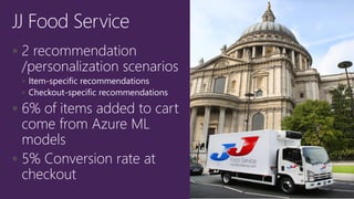  2 recommendation
/personalization scenarios
 Item-specific recommendations
 Checkout-specific recommendations
 6% of items added to cart
come from Azure ML
models
 5% Conversion rate at
checkout
JJ Food Service
 