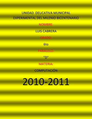 UNIDAD  DEUCATIVA MUNICIPAL EXPERIMENTAL DEL MILENIO BICENTENARIO<br />NOMBRE: <br />LUIS CABRERA<br />GRADO: <br />6to<br />PARALELO:<br />”D”<br />MATERIA: <br />COMPUTACIÓN<br />2010-2011<br />