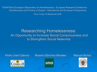 Researching Homelessness:
    An Opportunity to Increase Social Consciousness and
              to Strengthen Social Networks




Pedro José Cabrera   Rosario Sánchez-Morales   Manuel Muñoz
 