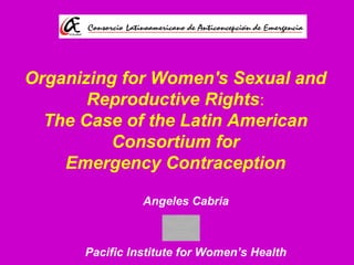 Organizing for Women's Sexual and
Reproductive Rights:
The Case of the Latin American
Consortium for
Emergency Contraception
Angeles Cabria
Pacific Institute for Women’s Health
 