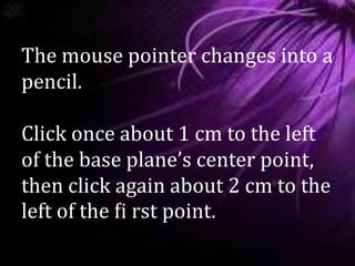 The mouse pointer changes into a
pencil.
Click once about 1 cm to the left
of the base plane’s center point,
then click again about 2 cm to the
left of the ﬁ rst point.
 