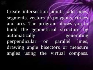 Create intersection points, add lines,
segments, vectors or polygons, circles
and arcs. The program allows you to
build the geometrical structure by
automatically generating
perpendicular or parallel lines,
drawing angle bisectors or measure
angles using the virtual compass.
 