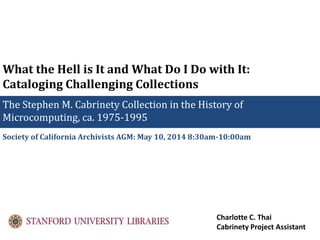 What the Hell is It and What Do I Do with It:
Cataloging Challenging Collections
The Stephen M. Cabrinety Collection in the History of
Microcomputing, ca. 1975-1995
Society of California Archivists AGM: May 10, 2014 8:30am-10:00am
Charlotte C. Thai
Cabrinety Project Assistant
 