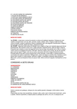 01 ½ KG DE CARNE DE CARNEIRO
½ KG DE FEIJÃO BRANCO
½ COPO DE VINHO BRANCO SECO
01 COLHER (SOPA) DE MANTEIGA
02 COLHERES (SOPA) DE AZEITE
01 COLHER (SOPA) DE ÓLEO
02 COLHERES (SOPA) DE VINAGRE
04 FATIAS DE BACON
02 CEBOLAS MÉDIAS
LIMÃO E HORTELÃ
CHEIRO-VERDE
FOLHA DE LOURO
PIMENTA-DO-REINO MOÍDA
06 TOMATES
03 DENTES DE ALHO

MODO DE FAZER:

1a. ETAPA - Limpe bem a carne de carneiro e corte-a em pedaços regulares. Coloque em uma
vasilha e tempere bem com sal, alho, pimenta, azeite, cebola, vinho, vinagre e caldo de limão.
Junte a hortelã, a salsa e cebolinha e deixe na geladeira até o dia seguinte. Escolha bem o feijão e
lave em água corrente, depois de limpo, coloque de molho.
2a. ETAPA - Algumas horas antes da refeição, leve o feijão ao fogo com bastante água para ferver
brandamente, até cozinhar e ficar com o caldo reduzido. Estando pronto, retire do fogo e reserve.
Enquanto isso, prepare a carne da seguinte forma: leve ao fogo uma panela com o óleo e o bacon.
Junte o louro e os pedaços de carne. Frite bem, diminua o fogo e vire a carne, de vez em quando,
para corar por igual. Pingue, uma vez ou outra, uma pouco de vinho à água fervente da carne.
Proceda desta forma até a carne amaciar bem e ficar dourada. Junte então, a cebola picadinha e
os tomates sem peles e sementes. Refogue bem, cubra com água e cozinhe mais. Quando a carne
estiver bem cozida e o molho grosso, adicione o feijão, a manteiga e bastante salsa picadinha.
Mexa bem, prove os temperos, ferva um pouco mais, retire e sirva em seguida. Acompanha o arroz
branco.

CORDEIRO A SETE ERVAS
INGREDIENTES
01 CARNEIRO
MANJERICÃO
ORÉGANO
HORTELÃ
LOURO
ALECRIM
SALSA
CEBOLINHA
PIMENTA CALABRESA
400ML DE AZEITE
ALHO
04 COLHERES (SOPA) DE SAL
03 GARRAFAS DE VINHO BRANCO SECO

MODO DE FAZER

Corte o carneiro em pedaços, coloque em uma vasilha grande e despeje o vinho sobre a carne.
Reserve.
Pique todas as ervas, bem picadinhas, amasse o alho, junte o sal e misture tudo muito bem. Junte
o azeite, misture novamente, e depois passe os pedaços de carne, um a um, e coloque-os em
 