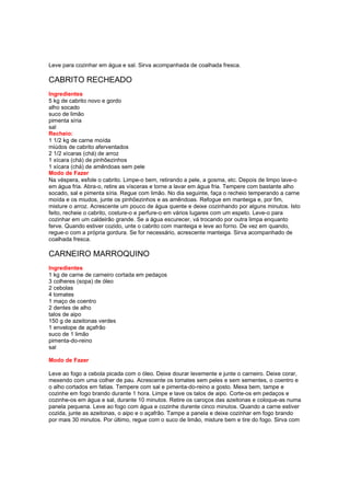 Leve para cozinhar em água e sal. Sirva acompanhada de coalhada fresca.

CABRITO RECHEADO
Ingredientes
5 kg de cabrito novo e gordo
alho socado
suco de limão
pimenta síria
sal
Recheio:
1 1/2 kg de carne moída
miúdos de cabrito aferventados
2 1/2 xícaras (chá) de arroz
1 xícara (chá) de pinhõezinhos
1 xícara (chá) de amêndoas sem pele
Modo de Fazer
Na véspera, esfole o cabrito. Limpe-o bem, retirando a pele, a gosma, etc. Depois de limpo lave-o
em água fria. Abra-o, retire as vísceras e torne a lavar em água fria. Tempere com bastante alho
socado, sal e pimenta síria. Regue com limão. No dia seguinte, faça o recheio temperando a carne
moída e os miudos, junte os pinhõezinhos e as amêndoas. Refogue em manteiga e, por fim,
misture o arroz. Acrescente um pouco de água quente e deixe cozinhando por alguns minutos. Isto
feito, recheie o cabrito, costure-o e perfure-o em vários lugares com um espeto. Leve-o para
cozinhar em um caldeirão grande. Se a água escurecer, vá trocando por outra limpa enquanto
ferve. Quando estiver cozido, unte o cabrito com manteiga e leve ao forno. De vez em quando,
regue-o com a própria gordura. Se for necessário, acrescente manteiga. Sirva acompanhado de
coalhada fresca.

CARNEIRO MARROQUINO
Ingredientes
1 kg de carne de carneiro cortada em pedaços
3 colheres (sopa) de óleo
2 cebolas
4 tomates
1 maço de coentro
2 dentes de alho
talos de aipo
150 g de azeitonas verdes
1 envelope de açafrão
suco de 1 limão
pimenta-do-reino
sal

Modo de Fazer

Leve ao fogo a cebola picada com o óleo. Deixe dourar levemente e junte o carneiro. Deixe corar,
mexendo com uma colher de pau. Acrescente os tomates sem peles e sem sementes, o coentro e
o alho cortados em fatias. Tempere com sal e pimenta-do-reino a gosto. Mexa bem, tampe e
cozinhe em fogo brando durante 1 hora. Limpe e lave os talos de aipo. Corte-os em pedaços e
cozinhe-os em água e sal, durante 10 minutos. Retire os caroços das azeitonas e coloque-as numa
panela pequena. Leve ao fogo com água e cozinhe durente cinco minutos. Quando a carne estiver
cozida, junte as azeitonas, o aipo e o açafrão. Tampe a panela e deixe cozinhar em fogo brando
por mais 30 minutos. Por último, regue com o suco de limão, misture bem e tire do fogo. Sirva com
 